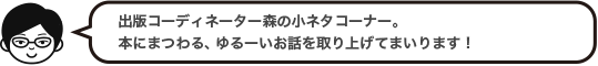 出版コーディネーター森の小ネタコーナー。本にまつわる、ゆるーいお話を取り上げてまいります！