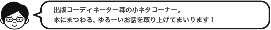 出版コーディネーター森の小ネタコーナー。本にまつわる、ゆるーいお話を取り上げてまいります！