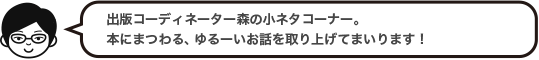 出版コーディネーター森の小ネタコーナー。本にまつわる、ゆるーいお話を取り上げてまいります！