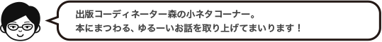 出版コーディネーター森の小ネタコーナー。本にまつわる、ゆるーいお話を取り上げてまいります！