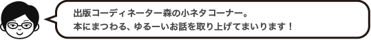 出版コーディネーター森の小ネタコーナー。本にまつわる、ゆるーいお話を取り上げてまいります！