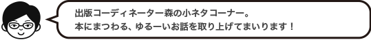 出版コーディネーター森の小ネタコーナー。本にまつわる、ゆるーいお話を取り上げてまいります！