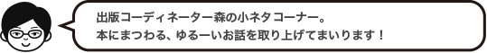 出版コーディネーター森の小ネタコーナー。本にまつわる、ゆるーいお話を取り上げてまいります！