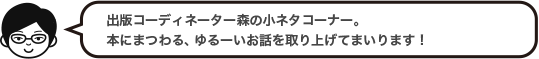 出版コーディネーター森の小ネタコーナー。本にまつわる、ゆるーいお話を取り上げてまいります！