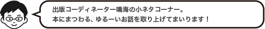 出版コーディネーター森の小ネタコーナー。本にまつわる、ゆるーいお話を取り上げてまいります！