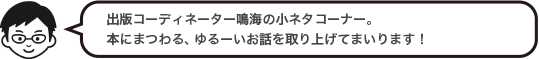 出版コーディネーター森の小ネタコーナー。本にまつわる、ゆるーいお話を取り上げてまいります！