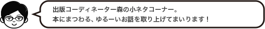 出版コーディネーター森の小ネタコーナー。本にまつわる、ゆるーいお話を取り上げてまいります！