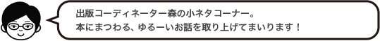 出版コーディネーター森の小ネタコーナー。本にまつわる、ゆるーいお話を取り上げてまいります！