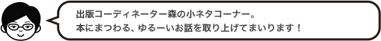 出版コーディネーター森の小ネタコーナー。本にまつわる、ゆるーいお話を取り上げてまいります！