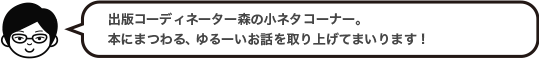 出版コーディネーター森の小ネタコーナー。本にまつわる、ゆるーいお話を取り上げてまいります！